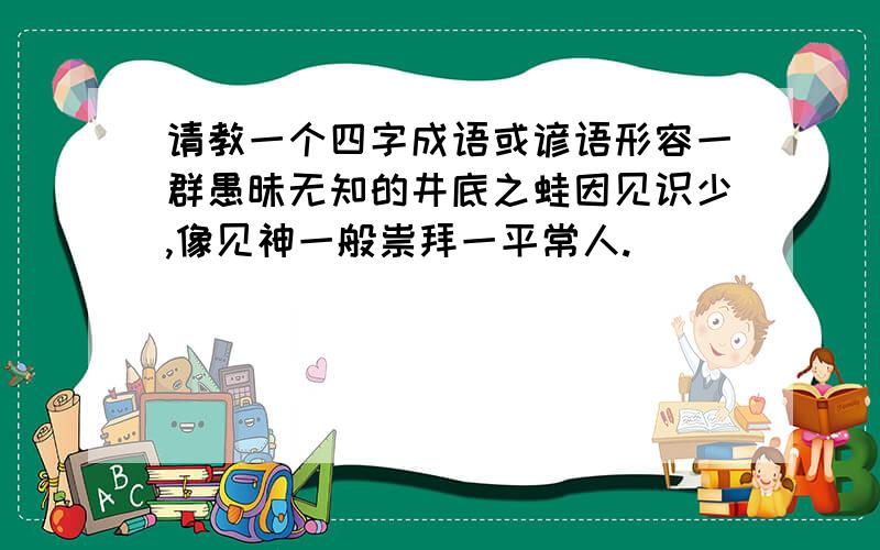 请教一个四字成语或谚语形容一群愚昧无知的井底之蛙因见识少,像见神一般祟拜一平常人.