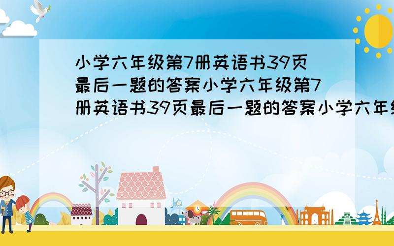 小学六年级第7册英语书39页最后一题的答案小学六年级第7册英语书39页最后一题的答案小学六年级第7册英语书39页最后一题的答案小学六年级第7册英语书39页最后一题的答案小学六年级第7册