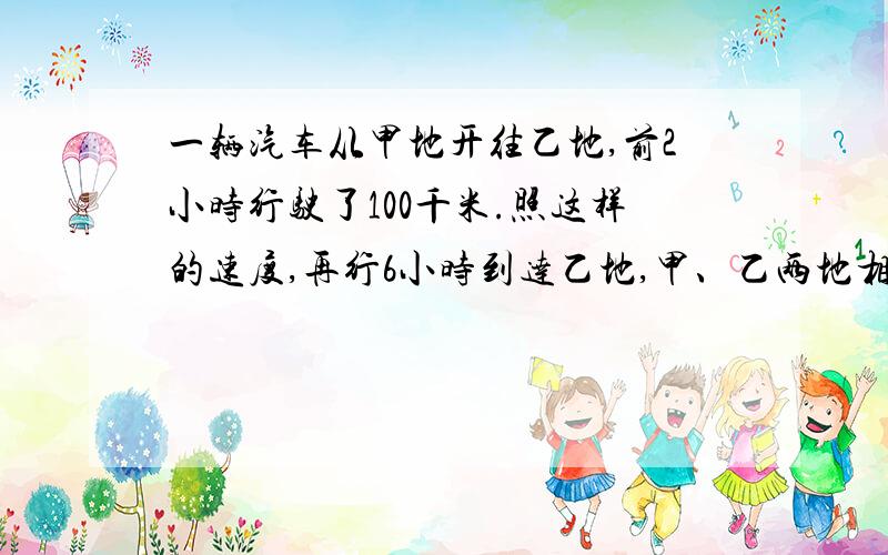 一辆汽车从甲地开往乙地,前2小时行驶了100千米.照这样的速度,再行6小时到达乙地,甲、乙两地相距多远?用比例解 .写出计算过程……