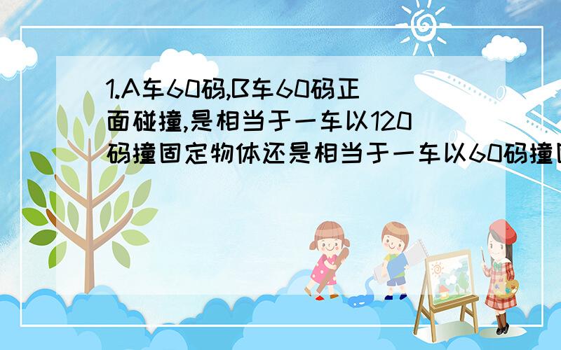 1.A车60码,B车60码正面碰撞,是相当于一车以120码撞固定物体还是相当于一车以60码撞固定物体?2.A车80码,B车100码追尾,B车算100码速度碰撞还是20码?假设A,B二车其他自身条件完全相同.要确定的答