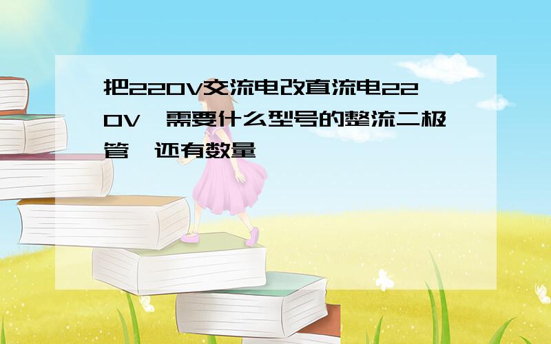 把220V交流电改直流电220V,需要什么型号的整流二极管,还有数量,