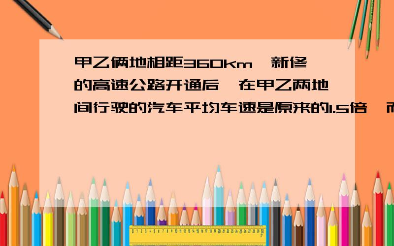 甲乙俩地相距360km,新修的高速公路开通后,在甲乙两地间行驶的汽车平均车速是原来的1.5倍,而从甲地到乙地时间缩短了2h,试决定原来的平均车速?