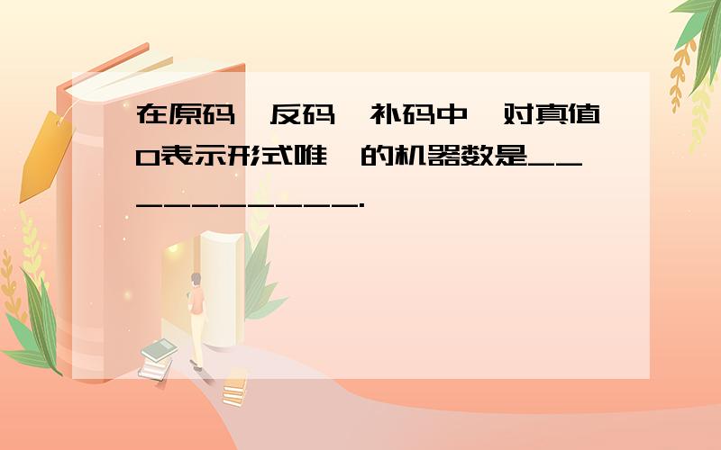 在原码、反码、补码中,对真值0表示形式唯一的机器数是__________.