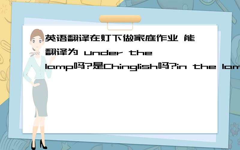 英语翻译在灯下做家庭作业 能翻译为 under the lamp吗?是Chinglish吗?in the lamp 更不靠谱吧。奈记香粉 in the light of lamp感觉很奇怪哎 in the light of有个意思是类似于in terms of?