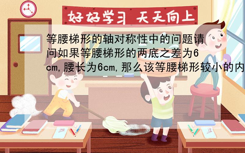 等腰梯形的轴对称性中的问题请问如果等腰梯形的两底之差为6cm,腰长为6cm,那么该等腰梯形较小的内较为（ ）度,较大的内角为（ ）度?请你们告诉我怎么算呢?