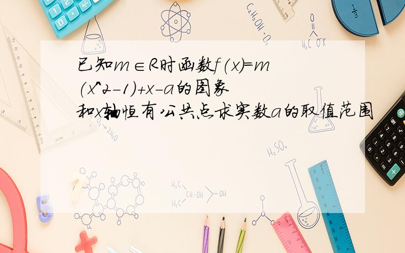 已知m∈R时函数f(x)=m(x^2-1)+x-a的图象和x轴恒有公共点求实数a的取值范围