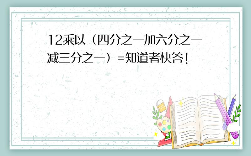 12乘以（四分之一加六分之一减三分之一）=知道者快答!