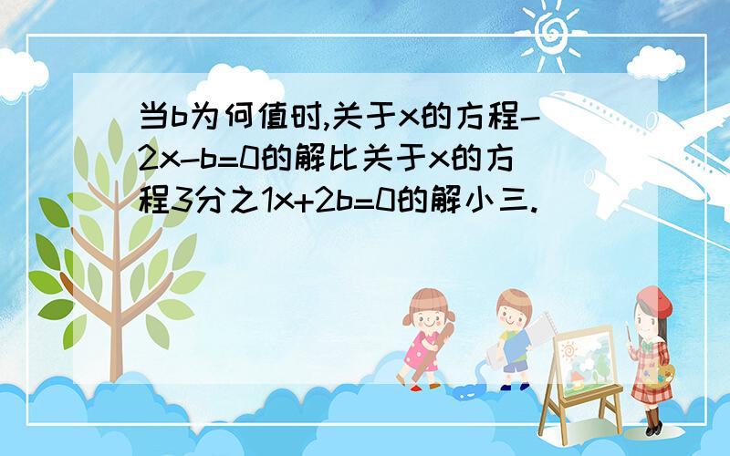 当b为何值时,关于x的方程-2x-b=0的解比关于x的方程3分之1x+2b=0的解小三.