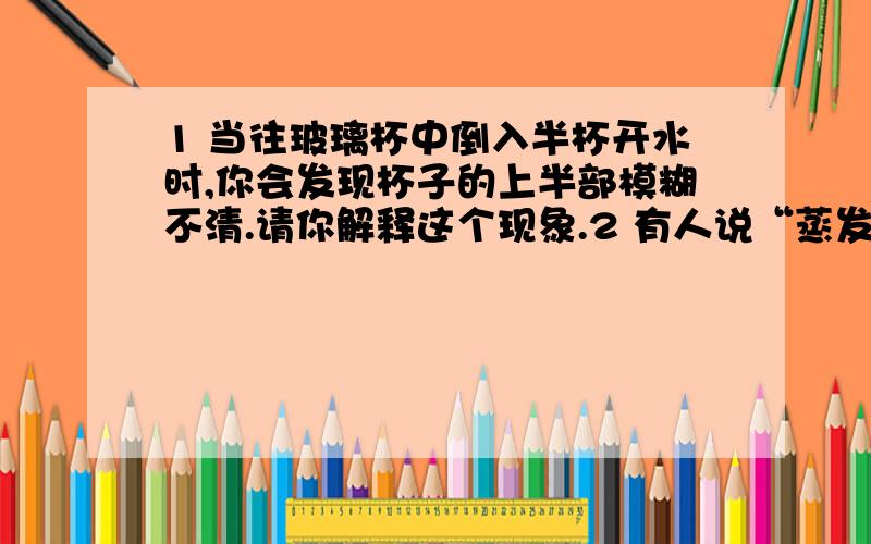 1 当往玻璃杯中倒入半杯开水时,你会发现杯子的上半部模糊不清.请你解释这个现象.2 有人说“蒸发是一个吸热过程”,请你设计一个实验证明这一说法的正确性.