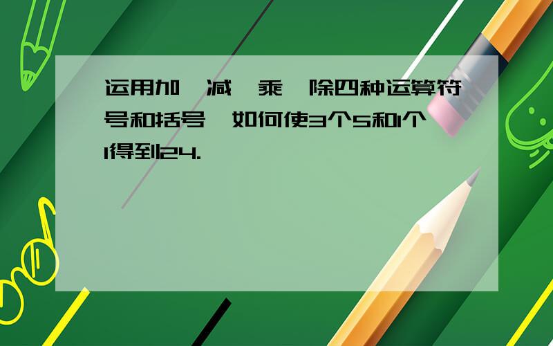 运用加、减、乘、除四种运算符号和括号,如何使3个5和1个1得到24.