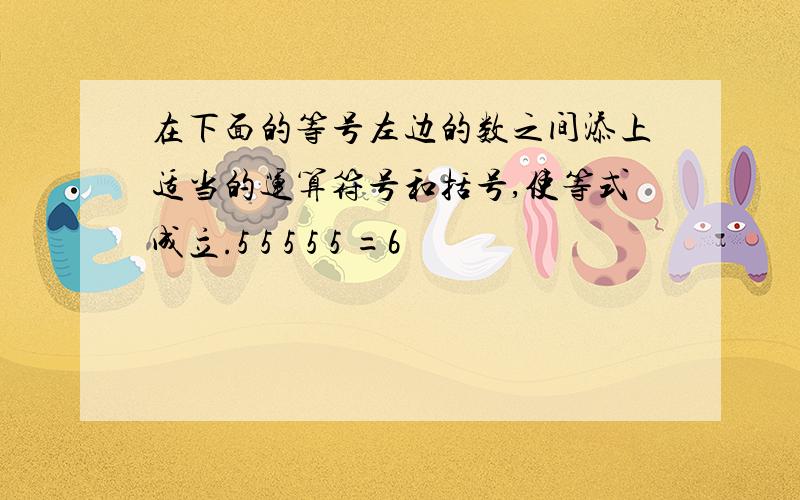 在下面的等号左边的数之间添上适当的运算符号和括号,使等式成立.5 5 5 5 5 =6