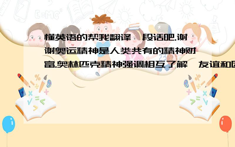 懂英语的帮我翻译一段话吧.谢谢奥运精神是人类共有的精神财富.奥林匹克精神强调相互了解、友谊和团结,就是要形成一种精神氛围.其次,奥林匹克精神强调竞技运动的公平与公正.