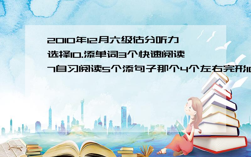 2010年12月六级估分听力选择10.添单词3个快速阅读7自习阅读5个添句子那个4个左右完形10翻译3个作文一般