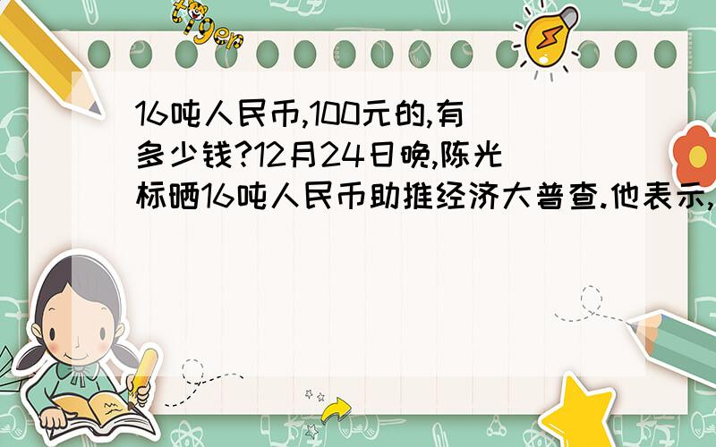 16吨人民币,100元的,有多少钱?12月24日晚,陈光标晒16吨人民币助推经济大普查.他表示,“经济普查,利国利民,从标哥查起.”