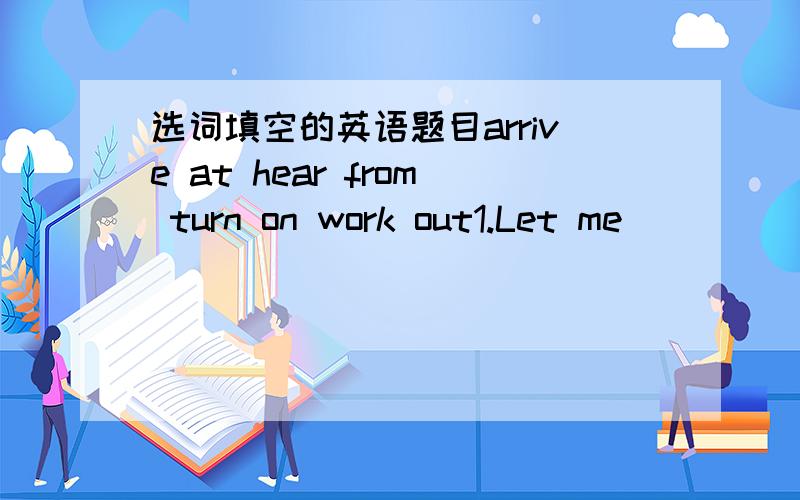 选词填空的英语题目arrive at hear from turn on work out1.Let me _________ the tap.2.I send cards to my friends and I'm going to _______ them.3.How do you _________ your plan?