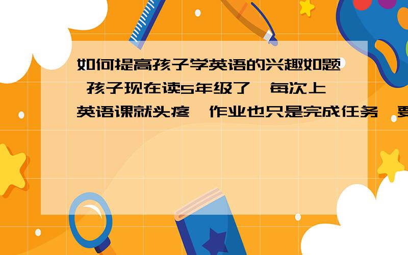 如何提高孩子学英语的兴趣如题 孩子现在读5年级了,每次上英语课就头疼,作业也只是完成任务,要如何才能让她爱上这门课程.