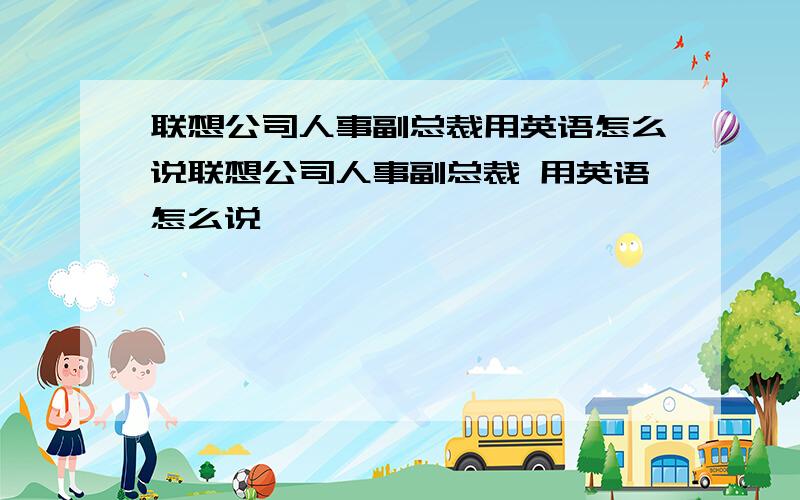 联想公司人事副总裁用英语怎么说联想公司人事副总裁 用英语怎么说