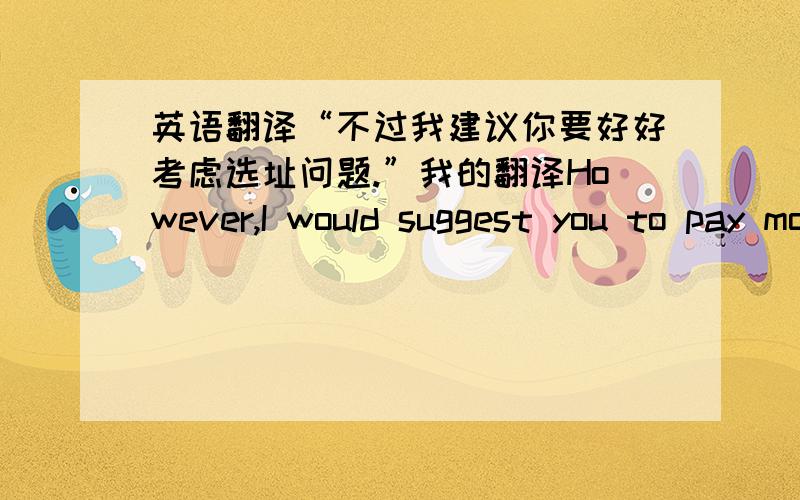 英语翻译“不过我建议你要好好考虑选址问题.”我的翻译However,I would suggest you to pay more attention to the location selection.