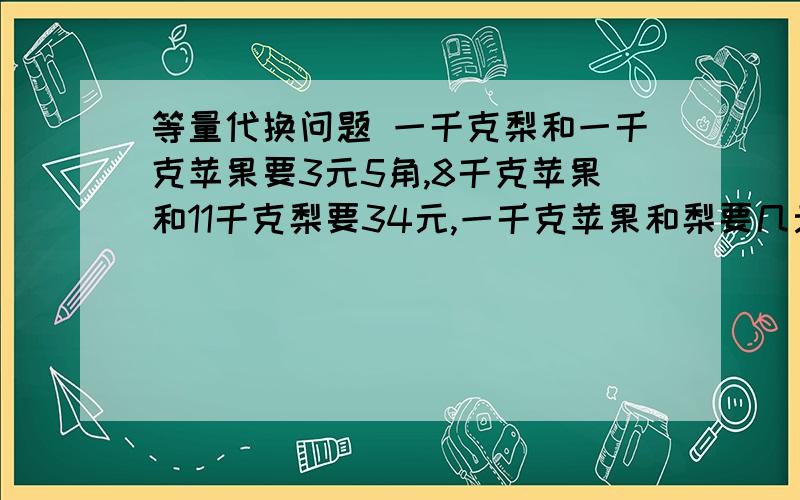 等量代换问题 一千克梨和一千克苹果要3元5角,8千克苹果和11千克梨要34元,一千克苹果和梨要几元