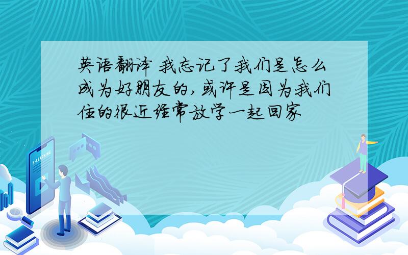 英语翻译 我忘记了我们是怎么成为好朋友的,或许是因为我们住的很近经常放学一起回家