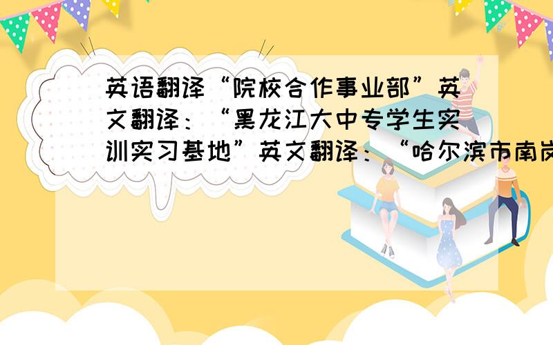 英语翻译“院校合作事业部”英文翻译：“黑龙江大中专学生实训实习基地”英文翻译：“哈尔滨市南岗区学府路251号办公楼207室”英文翻译：求助英文棒的帮我翻译一下,我百度英文翻译的