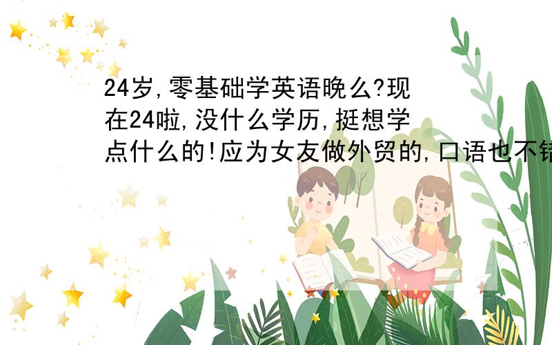 24岁,零基础学英语晚么?现在24啦,没什么学历,挺想学点什么的!应为女友做外贸的,口语也不错,她一直建议我学英语,第一我能学点东西,第二能跟他一起进步!但是我上学的时候都是在瞎折腾,英