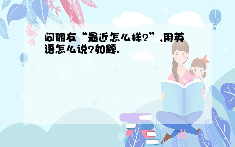 问朋友“最近怎么样?”,用英语怎么说?如题.