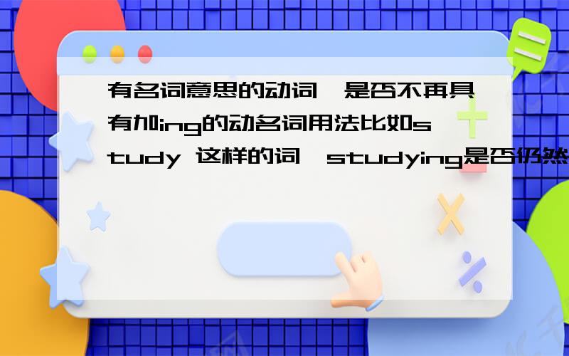 有名词意思的动词,是否不再具有加ing的动名词用法比如study 这样的词,studying是否仍然有动名词意思