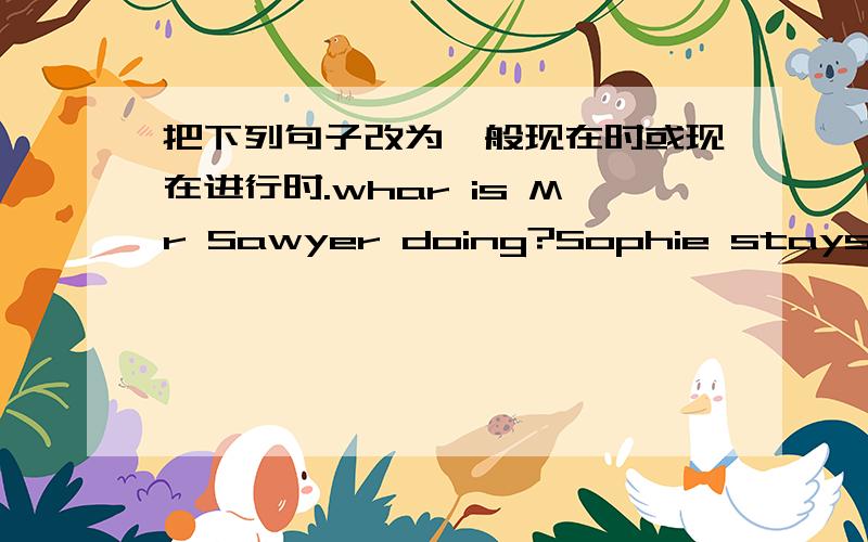 把下列句子改为一般现在时或现在进行时.whar is Mr Sawyer doing?Sophie stays at home.she is drinking tea in the garden.rhey are not doing their homework.she eats her supper at home.