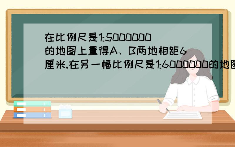 在比例尺是1:5000000的地图上量得A、B两地相距6厘米.在另一幅比例尺是1:6000000的地图上,A、B两地相距多少厘米?