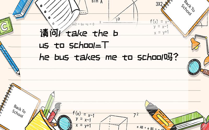 请问l take the bus to school=The bus takes me to school吗?