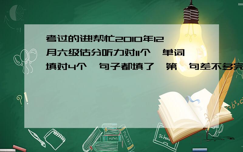 考过的进!帮忙2010年12月六级估分听力对11个,单词填对4个,句子都填了,第一句差不多完整了,其他两句不完整快速阅读选对6个,填：两个一样,一个和标答相近（词性转变了）仔细阅读A,是填句子