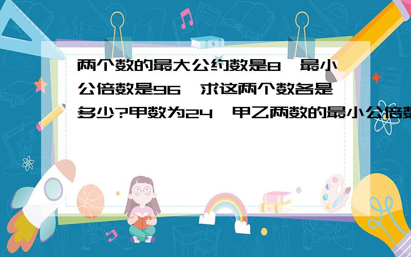 两个数的最大公约数是8,最小公倍数是96,求这两个数各是多少?甲数为24,甲乙两数的最小公倍数是168,最大公约数为4,求乙数是多少?把一种长30厘米宽20厘米的长方形硬纸板,拼成一个最小的正方