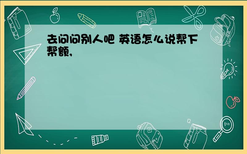 去问问别人吧 英语怎么说帮下帮额,