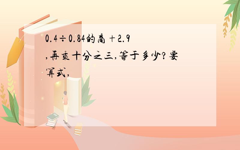 0.4÷0.84的商+2.9,再乘十分之三,等于多少?要算式,