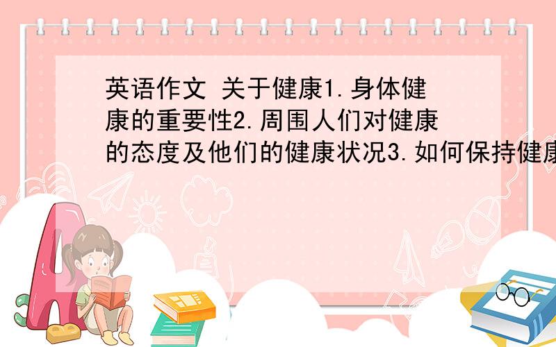 英语作文 关于健康1.身体健康的重要性2.周围人们对健康的态度及他们的健康状况3.如何保持健康（生活起居、饮食习惯、体育锻炼等）最好有中文翻译.