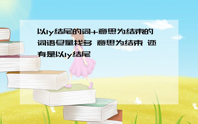 以ly结尾的词+意思为结束的词语尽量找多 意思为结束 还有是以ly结尾