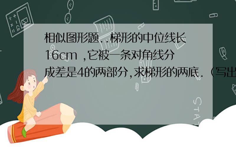 相似图形题..梯形的中位线长16cm ,它被一条对角线分成差是4的两部分,求梯形的两底.（写出过程）