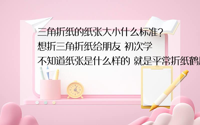 三角折纸的纸张大小什么标准?想折三角折纸给朋友 初次学 不知道纸张是什么样的 就是平常折纸鹤用的那种吗?