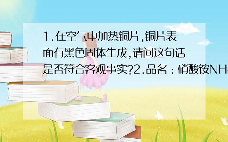 1.在空气中加热铜片,铜片表面有黑色固体生成,请问这句话是否符合客观事实?2.品名：硝酸铵NH4NO3（数字右下角）净重：50kg含氮量：34%请你计算,一袋硝酸铵产品中含纯硝酸铵的质量?就是不知