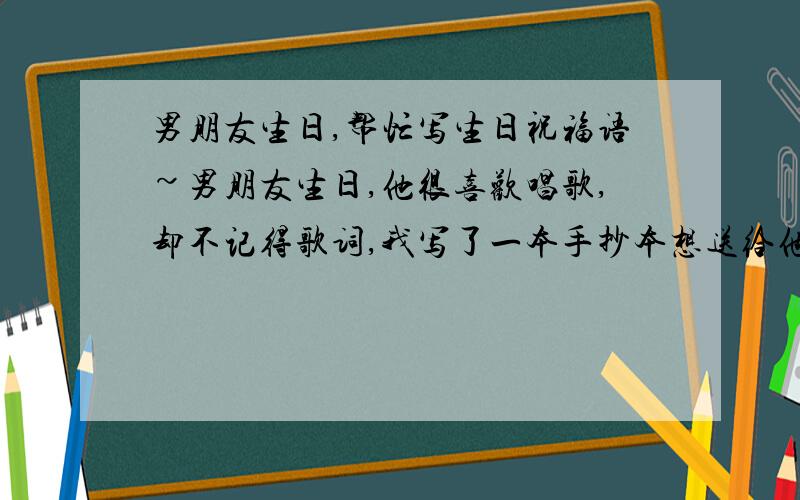 男朋友生日,帮忙写生日祝福语~男朋友生日,他很喜欢唱歌,却不记得歌词,我写了一本手抄本想送给他.却想不到一段很好的生日祝福语`大