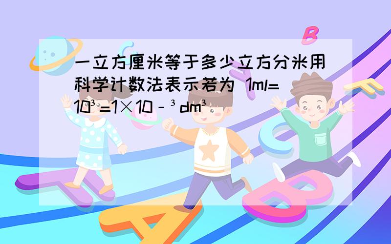 一立方厘米等于多少立方分米用科学计数法表示若为 1ml=10³=1×10﹣³dm³