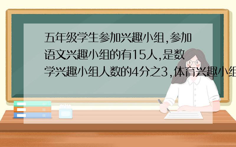 五年级学生参加兴趣小组,参加语文兴趣小组的有15人,是数学兴趣小组人数的4分之3,体育兴趣小组人数是数学兴趣小组的5分之3.参加数学兴趣小组和体育兴趣小组分别有多少人