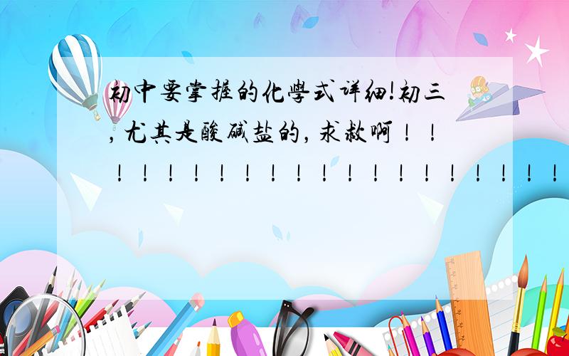 初中要掌握的化学式详细!初三，尤其是酸碱盐的，求救啊！！！！！！！！！！！！！！！！！！！！！！！！！！！！！！！！！！！！！！！！！！！！！！！！！！！！！！！！！！