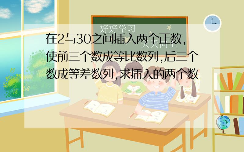 在2与30之间插入两个正数,使前三个数成等比数列,后三个数成等差数列,求插入的两个数