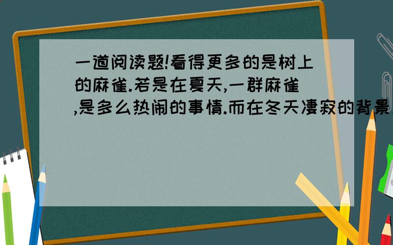 一道阅读题!看得更多的是树上的麻雀.若是在夏天,一群麻雀,是多么热闹的事情.而在冬天凄寂的背景上,它们再怎样叽喳,都成了温柔软语了.麻雀成群起落,叽咕一阵,便呼啦啦一齐换棵树去栖.