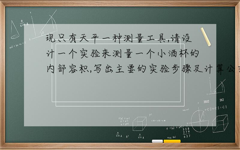 现只有天平一种测量工具,请设计一个实验来测量一个小酒杯的内部容积,写出主要的实验步骤及计算公式.