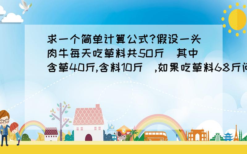 求一个简单计算公式?假设一头肉牛每天吃草料共5O斤(其中含草40斤,含料10斤),如果吃草料68斤问其中含草多少?含料多少?