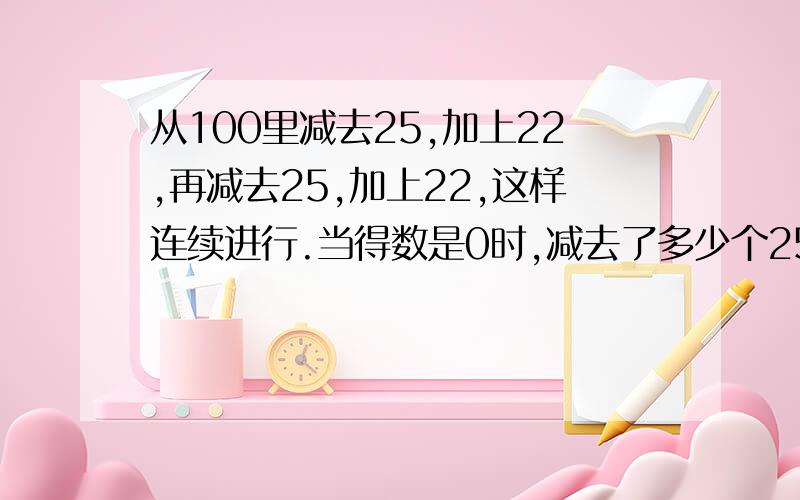 从100里减去25,加上22,再减去25,加上22,这样连续进行.当得数是0时,减去了多少个25,加上了多少个22