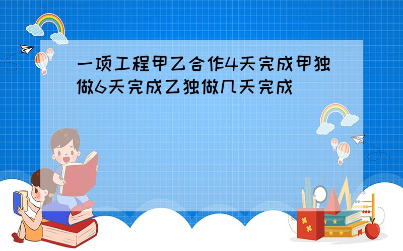 一项工程甲乙合作4天完成甲独做6天完成乙独做几天完成